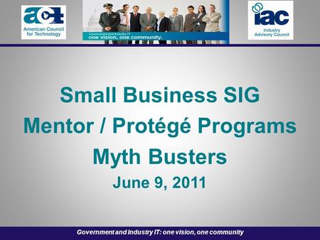 Government and Industry IT: one vision, one community Small Business SIG Mentor / Protégé Programs Myth Busters June 9, 2011.