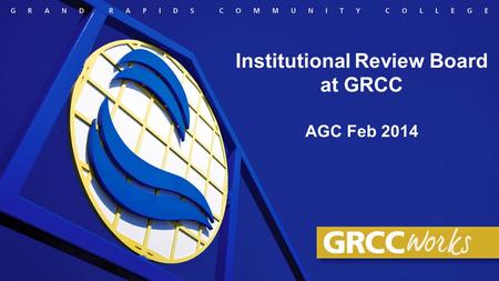 Institutional Review Board at GRCC AGC Feb 2014. Purpose of our presentation Broaden awareness of the GRCC Institutional Review Board (IRB) for human.