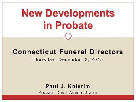 Connecticut Funeral Directors Thursday, December 3, 2015 Paul J. Knierim Probate Court Administrator New Developments in Probate.