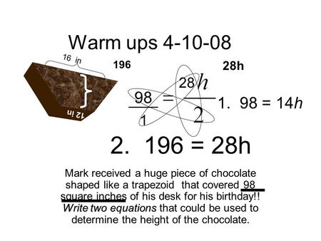 Warm ups 4-10-08 Mark received a huge piece of chocolate shaped like a trapezoid that covered 98 square inches of his desk for his birthday!! Write two.