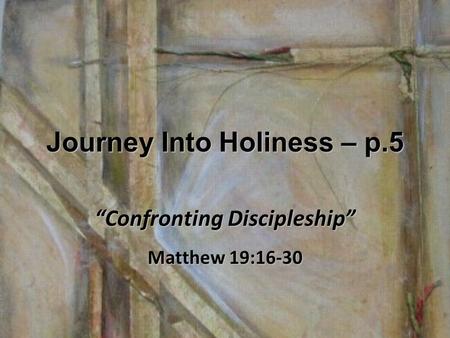 Journey Into Holiness – p.5 “Confronting Discipleship” Matthew 19:16-30.