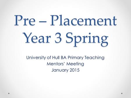 Pre – Placement Year 3 Spring University of Hull BA Primary Teaching Mentors’ Meeting January 2015.