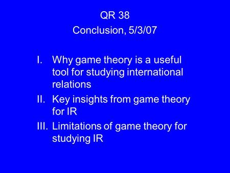 QR 38 Conclusion, 5/3/07 I.Why game theory is a useful tool for studying international relations II.Key insights from game theory for IR III.Limitations.