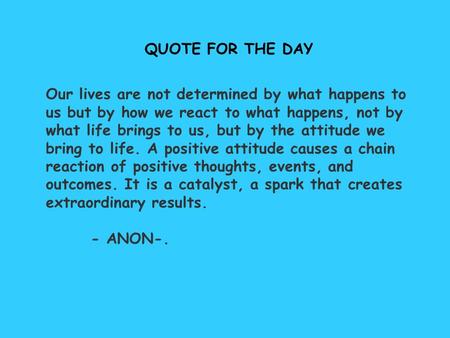 QUOTE FOR THE DAY Our lives are not determined by what happens to us but by how we react to what happens, not by what life brings to us, but by the attitude.