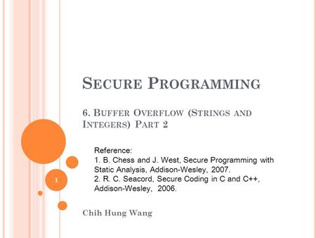 S ECURE P ROGRAMMING 6. B UFFER O VERFLOW (S TRINGS AND I NTEGERS ) P ART 2 Chih Hung Wang Reference: 1. B. Chess and J. West, Secure Programming with.