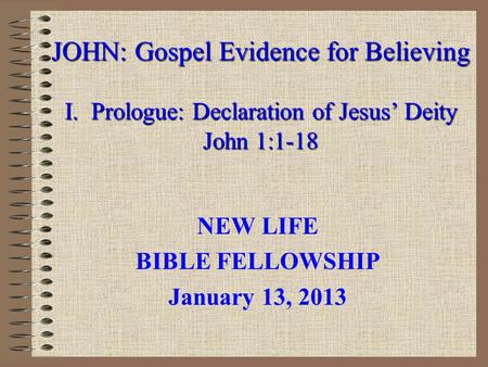 JOHN: Gospel Evidence for Believing I. Prologue: Declaration of Jesus’ Deity John 1:1-18 NEW LIFE BIBLE FELLOWSHIP January 13, 2013.