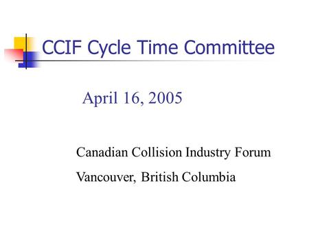 April 16, 2005 Canadian Collision Industry Forum Vancouver, British Columbia CCIF Cycle Time Committee.