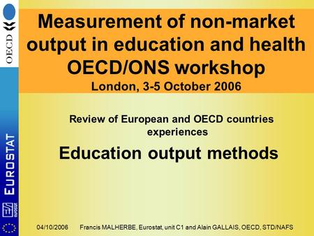 04/10/2006Francis MALHERBE, Eurostat, unit C1 and Alain GALLAIS, OECD, STD/NAFS Measurement of non-market output in education and health OECD/ONS workshop.