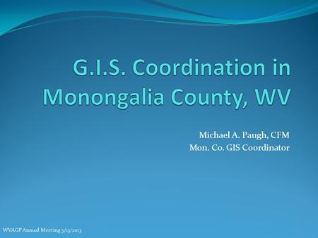 Michael A. Paugh, CFM Mon. Co. GIS Coordinator WVAGP Annual Meeting 5/13/2013.