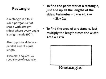 To find the perimeter of a rectangle, just add up all the lengths of the sides: Perimeter = L + w + L + w         = 2L + 2w To find the area of a rectangle,