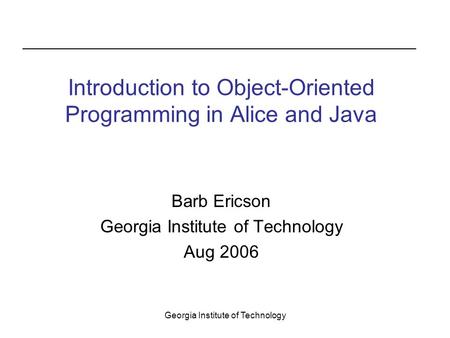 Georgia Institute of Technology Barb Ericson Georgia Institute of Technology Aug 2006 Introduction to Object-Oriented Programming in Alice and Java.