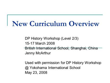 New Curriculum Overview DP History Workshop (Level 2/3) 15-17 March 2008 British International School, Shanghai, China Jenny McArthur Used with permission.