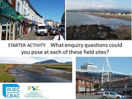 STARTER ACTIVITY What enquiry questions could you pose at each of these field sites?