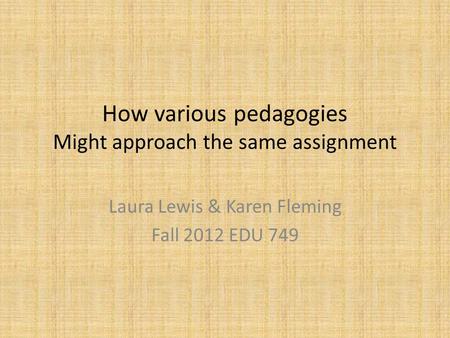 How various pedagogies Might approach the same assignment Laura Lewis & Karen Fleming Fall 2012 EDU 749.