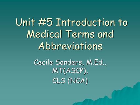 Unit #5 Introduction to Medical Terms and Abbreviations Unit #5 Introduction to Medical Terms and Abbreviations Cecile Sanders, M.Ed., MT(ASCP), CLS (NCA)