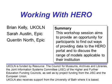 Working With HERO Brian Kelly, UKOLN Sarah Austin, Epic Quentin North, Epic UKOLN is funded by Resource: The Council for Museums, Archives and Libraries,