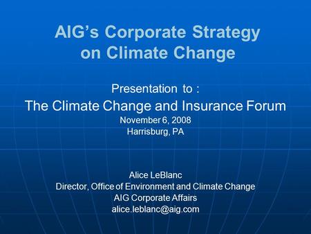 AIG’s Corporate Strategy on Climate Change Presentation to : The Climate Change and Insurance Forum November 6, 2008 Harrisburg, PA Alice LeBlanc Director,