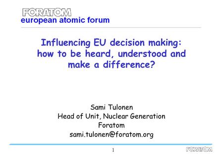 1 Influencing EU decision making: how to be heard, understood and make a difference? Sami Tulonen Head of Unit, Nuclear Generation Foratom