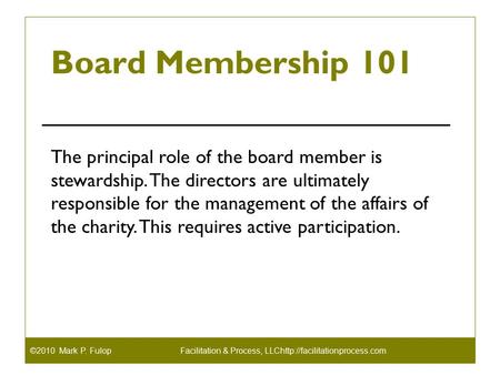 ©2010 Mark P. FulopFacilitation & Process, LLChttp://facilitationprocess.com Board Membership 101 The principal role of the board member is stewardship.