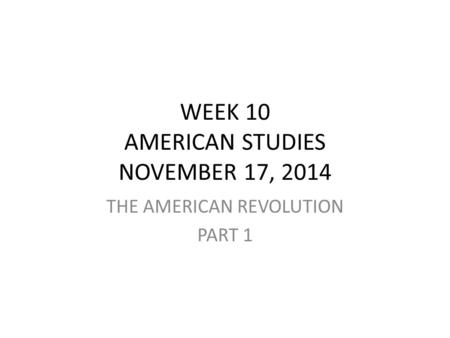 WEEK 10 AMERICAN STUDIES NOVEMBER 17, 2014 THE AMERICAN REVOLUTION PART 1.