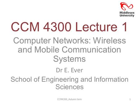 CCM 4300 Lecture 1 Computer Networks: Wireless and Mobile Communication Systems Dr E. Ever School of Engineering and Information Sciences CCM4300_Autumn.