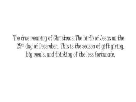 The true meaning of Christmas. The birth of Jesus on the 25 th day of December. This is the season of gift giving, big meals, and thinking of the less.