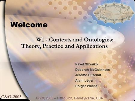 Welcome July 9, 2005 – Pittsburgh, Pennsylvania, USA W1 - Contexts and Ontologies: Theory, Practice and Applications C&O-2005 Pavel Shvaiko Deborah McGuinness.