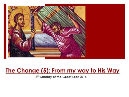 The Change (5): From my way to His Way 5 th Sunday of the Great Lent 2014.