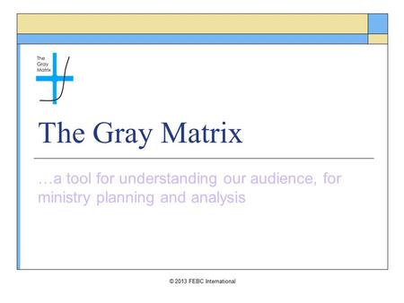 © 2013 FEBC International The Gray Matrix …a tool for understanding our audience, for ministry planning and analysis.