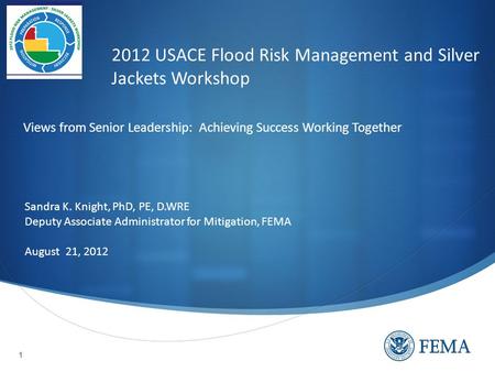 1 2012 USACE Flood Risk Management and Silver Jackets Workshop Sandra K. Knight, PhD, PE, D.WRE Deputy Associate Administrator for Mitigation, FEMA August.