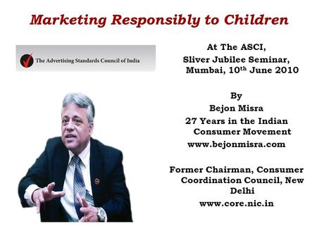 Marketing Responsibly to Children At The ASCI, Sliver Jubilee Seminar, Mumbai, 10 th June 2010 By Bejon Misra 27 Years in the Indian Consumer Movement.