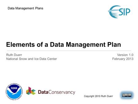 Elements of a Data Management Plan Ruth Duerr National Snow and Ice Data Center Version 1.0 February 2013 Data Management Plans Copyright 2013 Ruth Duerr.