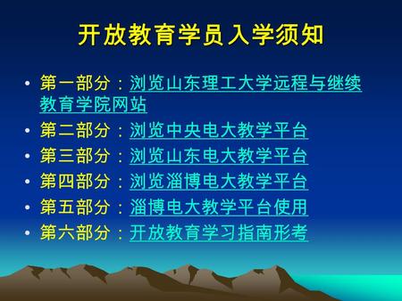 开放教育学员入学须知 第一部分：浏览山东理工大学远程与继续 教育学院网站浏览山东理工大学远程与继续 教育学院网站 第二部分：浏览中央电大教学平台浏览中央电大教学平台 第三部分：浏览山东电大教学平台浏览山东电大教学平台 第四部分：浏览淄博电大教学平台浏览淄博电大教学平台 第五部分：淄博电大教学平台使用淄博电大教学平台使用.