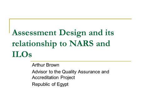 Assessment Design and its relationship to NARS and ILOs Arthur Brown Advisor to the Quality Assurance and Accreditation Project Republic of Egypt.