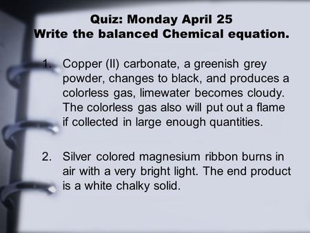 Quiz: Monday April 25 Write the balanced Chemical equation. 1.Copper (II) carbonate, a greenish grey powder, changes to black, and produces a colorless.