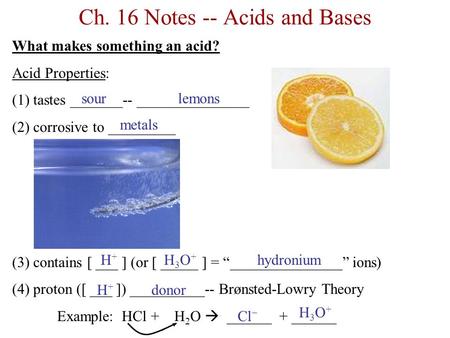 Ch. 16 Notes -- Acids and Bases What makes something an acid? Acid Properties: (1) tastes _______-- _______________ (2) corrosive to _________ (3) contains.