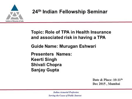 Serving the Cause of Public Interest Indian Actuarial Profession 24 th Indian Fellowship Seminar Topic: Role of TPA in Health Insurance and associated.