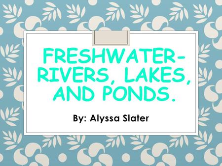 FRESHWATER- RIVERS, LAKES, AND PONDS. By: Alyssa Slater.