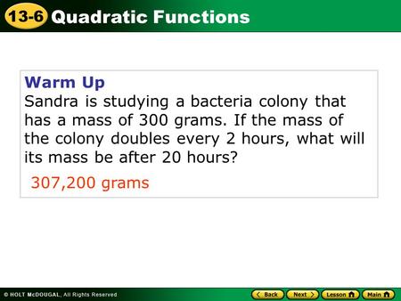 Quadratic Functions 13-6 Warm Up Sandra is studying a bacteria colony that has a mass of 300 grams. If the mass of the colony doubles every 2 hours, what.