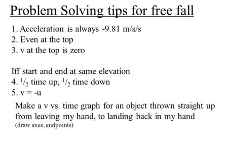 Problem Solving tips for free fall 1. Acceleration is always -9.81 m/s/s 2. Even at the top 3. v at the top is zero Iff start and end at same elevation.