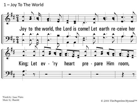 1. Joy to the world, the Lord is come! Let earth receive her King; Let every heart prepare Him room, And heaven and nature sing, And heaven, and heaven.