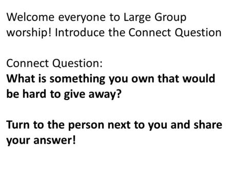 Welcome everyone to Large Group worship! Introduce the Connect Question Connect Question: What is something you own that would be hard to give away? Turn.