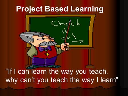 Project Based Learning “If I can learn the way you teach, why can’t you teach the way I learn”