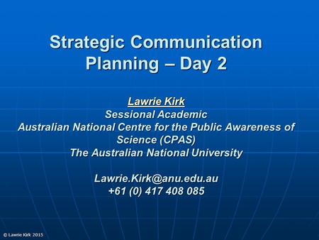 © Lawrie Kirk 2015 Strategic Communication Planning – Day 2 Lawrie Kirk Sessional Academic Australian National Centre for the Public Awareness of Science.