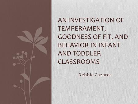 Debbie Cazares AN INVESTIGATION OF TEMPERAMENT, GOODNESS OF FIT, AND BEHAVIOR IN INFANT AND TODDLER CLASSROOMS.