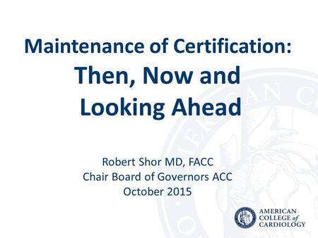 Maintenance of Certification: Then, Now and Looking Ahead Robert Shor MD, FACC Chair Board of Governors ACC October 2015.