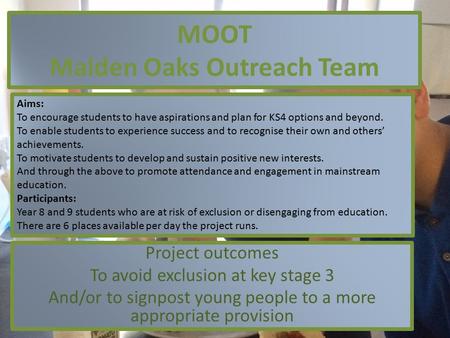 MOOT Malden Oaks Outreach Team Project outcomes To avoid exclusion at key stage 3 And/or to signpost young people to a more appropriate provision Aims: