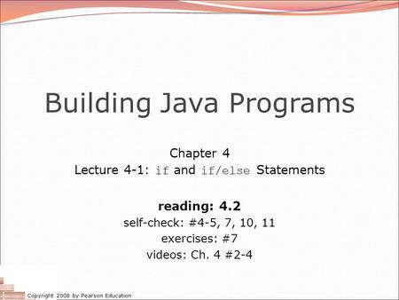 Copyright 2008 by Pearson Education Building Java Programs Chapter 4 Lecture 4-1: if and if/else Statements reading: 4.2 self-check: #4-5, 7, 10, 11 exercises: