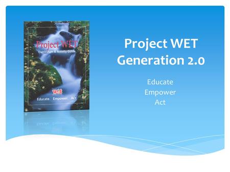 Project WET Generation 2.0 Educate Empower Act. to reach Children, Parents, Educators and Communities of the World with Water Education. The Mission of.