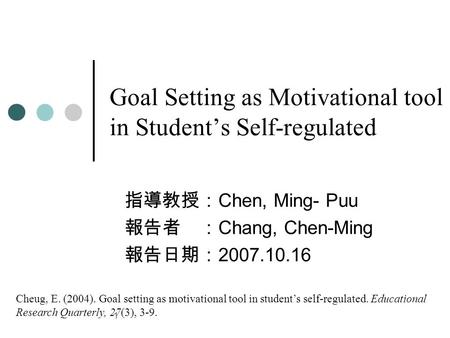 1 Goal Setting as Motivational tool in Student’s Self-regulated 指導教授： Chen, Ming- Puu 報告者 ： Chang, Chen-Ming 報告日期： 2007.10.16 Cheug, E. (2004). Goal setting.